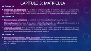 CAPÍTULO 3: MATRÍCULA
ARTÍCULO 16
• Condición de matrícula: El admitido, al aceptar el registro de matrícula, acepta y se compromete a
cumplir los reglamentos y demás disposiciones de la Universidad de Pamplona. El proceso de matrícula es
responsabilidad del estudiante y debe cumplir con la totalidad de los trámites establecidos para la misma.
ARTÍCULO 17
• Componentes de la Matrícula: La matrícula en la Universidad de Pamplona, comprende:
• Matrícula Financiera: Es el pago de los valores establecidos, liquidados por la Dirección Administrativa de la
Universidad, dentro de las fechas establecidas en el Calendario Académico.
• Matrícula Académica: Es la que realiza el estudiante en el sistema, definiendo las asignaturas que va a
cursar en el período correspondiente, de acuerdo al Plan de Estudios en que se encuentre matriculado y
dentro de los términos establecidos en el Calendario Académico.
ARTÍCULO 18
• Responsabilidad académica de los estudiantes: para determinar la responsabilidad académica de los
estudiantes de pregrado presencial, se tendrá en cuenta los siguientes criterios: los estudiantes admitidos
para el primer semestre, deberán matricular todos los cursos programados para él, en el correspondiente
plan de estudios.
 