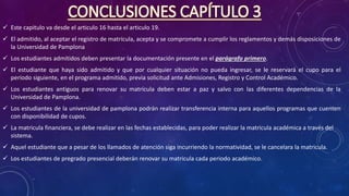 CONCLUSIONES CAPÍTULO 3
 Este capitulo va desde el articulo 16 hasta el articulo 19.
 El admitido, al aceptar el registro de matrícula, acepta y se compromete a cumplir los reglamentos y demás disposiciones de
la Universidad de Pamplona
 Los estudiantes admitidos deben presentar la documentación presente en el parágrafo primero.
 El estudiante que haya sido admitido y que por cualquier situación no pueda ingresar, se le reservará el cupo para el
período siguiente, en el programa admitido, previa solicitud ante Admisiones, Registro y Control Académico.
 Los estudiantes antiguos para renovar su matrícula deben estar a paz y salvo con las diferentes dependencias de la
Universidad de Pamplona.
 Los estudiantes de la universidad de pamplona podrán realizar transferencia interna para aquellos programas que cuenten
con disponibilidad de cupos.
 La matricula financiera, se debe realizar en las fechas establecidas, para poder realizar la matricula académica a través del
sistema.
 Aquel estudiante que a pesar de los llamados de atención siga incurriendo la normatividad, se le cancelara la matricula.
 Los estudiantes de pregrado presencial deberán renovar su matricula cada periodo académico.
 