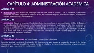 CAPÍTULO 4: ADMINISTRACIÓN ACADÉMICA
ARTÍCULO 20
• Homologación: Para trámite de homologaciones se debe tener en cuenta: Que el solicitante se encuentre
inscrito en uno de los programas académicos activo, en calidad de reingreso, transferencia interna, transferencia
externa, en asimilación o segunda carrera.
ARTÍCULO 21
• Asimilación: Cuando se genere un Plan de Asimilación como resultado de una modificación del Plan de Estudios,
se debe: Socializar la reforma con los estudiantes de los planes afectados, para lo cual se debe dejar constancia en
Acta de su aprobación. Realizar estudios las homologación de todos y cada uno de los estudiantes asimilados de
las asignaturas aprobadas y no aprobadas, equivalentes del plan antiguo al plan nuevo y tendrán todos los efectos
en el nuevo plan. Plan de contingencia para eventuales cambios que puedan ocasionar perjuicios a los estudios
realizados por el estudiante asimilado.
ARTÍCULO 22
• Validación de asignaturas: Son requisitos para validación de asignaturas:
Presentar solicitud escrita ante la dirección del departamento, para estudio y aprobación, dentro de las fechas
dispuestas en el calendario académico para tal fin. Que el estudiante al momento de la solicitud tenga un promedio
acumulado igual o superior a tres punto dos cero (3.20).
 
