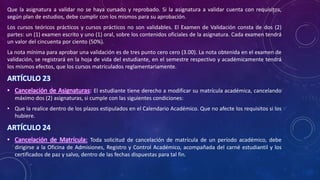 Que la asignatura a validar no se haya cursado y reprobado. Si la asignatura a validar cuenta con requisitos,
según plan de estudios, debe cumplir con los mismos para su aprobación.
Los cursos teóricos prácticos y cursos prácticos no son validables. El Examen de Validación consta de dos (2)
partes: un (1) examen escrito y uno (1) oral, sobre los contenidos oficiales de la asignatura. Cada examen tendrá
un valor del cincuenta por ciento (50%).
La nota mínima para aprobar una validación es de tres punto cero cero (3.00). La nota obtenida en el examen de
validación, se registrará en la hoja de vida del estudiante, en el semestre respectivo y académicamente tendrá
los mismos efectos, que los cursos matriculados reglamentariamente.
ARTÍCULO 23
• Cancelación de Asignaturas: El estudiante tiene derecho a modificar su matrícula académica, cancelando
máximo dos (2) asignaturas, si cumple con las siguientes condiciones:
• Que la realice dentro de los plazos estipulados en el Calendario Académico. Que no afecte los requisitos si los
hubiere.
ARTÍCULO 24
• Cancelación de Matrícula: Toda solicitud de cancelación de matrícula de un período académico, debe
dirigirse a la Oficina de Admisiones, Registro y Control Académico, acompañada del carné estudiantil y los
certificados de paz y salvo, dentro de las fechas dispuestas para tal fin.
 