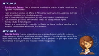 ARTÍCULO 27
• Transferencia Externa: Para el trámite de transferencia externa, se debe cumplir con los
siguientes requerimientos:
• Haber presentado solicitud a la Oficina de Admisiones, Registro y Control Académico, dentro de
las fechas estipuladas en el calendario académico.
• Que la Universidad tenga disponibilidad de cupos en el programa y nivel solicitados.
• Que el aspirante que solicita la transferencia cumpla con los requisitos de ingreso.
• Tramitar estudio de homologación.
• Agregar a la documentación requerida, certificado de buena conducta expedida por la
autoridad competente de la Institución de procedencia.
ARTÍCULO 28
• Segunda Carrera: Para que un estudiante curse una segunda carrera, se tendrá en cuenta:
Haber presentado solicitud a la Oficina de Admisiones, Registro y Control Académico, dentro de las
fechas estipuladas en el calendario académico. Que el programa al que aspira cuente con
disponibilidad de cupo y nivel, para el caso de existir homologaciones.
 