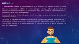 ARTÍCULO 29
• Simultaneidad: Para que un estudiante curse de forma simultánea otro programa se tendrá en cuenta:
Haber presentado solicitud a la Oficina de Admisiones, Registro y Control Académico, dentro de las fechas
estipuladas en el calendario académico. Que el programa al que aspira cuente con disponibilidad de cupo y
nivel, para el caso de existir homologaciones.
A quien se le autorice simultaneidad, debe cumplir con los procesos académicos que demande cada
programa por separado.
Para efectos de asignación de carga académica y horarios, tendrá como prioridad el primer programa. La
solución a estos posibles inconvenientes, son condicionados a la disponibilidad de cupos, cursos y niveles.
Las asignaturas comunes en los planes matriculados se cursarán en uno de los dos (2) programas y es
válida para ambos planes.
 