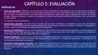 CAPÍTULO 5: EVALUACIÓN
ARTÍCULO 30
• Tipos de Evaluación: Defínanse, son aquellas que se han establecido en cada programa, con un valor fijado previamente
por el docente y que corresponde a los porcentajes señalados por la Universidad, para cada ciclo del período académico.
Para tal efecto, se podrán utilizar varias alternativas de evaluación, tales como, quices, exposiciones, talleres de campo,
ensayos, informes de práctica, trabajos de investigación, informes de lectura, sustentación de trabajos o por combinación
de estos medios.
• Los siguientes tipos de evaluación:
• Evaluaciones parciales: Evaluación final es aquella que se realiza al finalizar una asignatura y que tiene por objetivo
evaluar el conocimiento global de la materia programada. Podrá hacerse mediante un examen o trabajo de investigación, o
práctica, según la metodología que debe constar en el programa.
• Examen de Habilitación: Examen que se práctica por una (1) sola vez, en cada período académico, a quienes pierdan un
curso teórico y que haya obtenido una nota final no inferior a dos punto cero cero (2.00). El Examen de Habilitación
comprende todo el contenido programático de la asignatura.
• Examen Supletorio: Es aquel que se practica en la modalidad presencial en reemplazo de una actividad evaluativa parcial
o final, previa autorización del Director del Departamento, presentada la incapacidad presentada y certificada por la
Vicerrectoría de Bienestar Universitario.
• Exámenes Preparatorios de Grado: son pruebas de revisión general de conocimientos teóricos y prácticos que, por
norma que así lo establezca, exigen algunos programas académicos de la Universidad para optar el título profesional. Se
practican ante Jurado. Su reglamentación interna es competencia del Consejo de Facultad, previo concepto del Comité de
Programa.
 