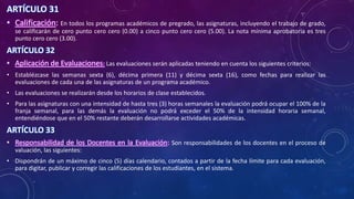 ARTÍCULO 31
• Calificación: En todos los programas académicos de pregrado, las asignaturas, incluyendo el trabajo de grado,
se calificarán de cero punto cero cero (0.00) a cinco punto cero cero (5.00). La nota mínima aprobatoria es tres
punto cero cero (3.00).
ARTÍCULO 32
• Aplicación de Evaluaciones: Las evaluaciones serán aplicadas teniendo en cuenta los siguientes criterios:
• Establézcase las semanas sexta (6), décima primera (11) y décima sexta (16), como fechas para realizar las
evaluaciones de cada una de las asignaturas de un programa académico.
• Las evaluaciones se realizarán desde los horarios de clase establecidos.
• Para las asignaturas con una intensidad de hasta tres (3) horas semanales la evaluación podrá ocupar el 100% de la
franja semanal, para las demás la evaluación no podrá exceder el 50% de la intensidad horaria semanal,
entendiéndose que en el 50% restante deberán desarrollarse actividades académicas.
ARTÍCULO 33
• Responsabilidad de los Docentes en la Evaluación: Son responsabilidades de los docentes en el proceso de
valuación, las siguientes:
• Dispondrán de un máximo de cinco (5) días calendario, contados a partir de la fecha límite para cada evaluación,
para digitar, publicar y corregir las calificaciones de los estudiantes, en el sistema.
 
