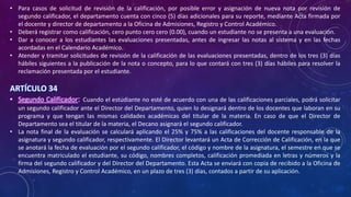 • Para casos de solicitud de revisión de la calificación, por posible error y asignación de nueva nota por revisión de
segundo calificador, el departamento cuenta con cinco (5) días adicionales para su reporte, mediante Acta firmada por
el docente y director de departamento a la Oficina de Admisiones, Registro y Control Académico.
• Deberá registrar como calificación, cero punto cero cero (0.00), cuando un estudiante no se presenta a una evaluación.
• Dar a conocer a los estudiantes las evaluaciones presentadas, antes de ingresar las notas al sistema y en las fechas
acordadas en el Calendario Académico.
• Atender y tramitar solicitudes de revisión de la calificación de las evaluaciones presentadas, dentro de los tres (3) días
hábiles siguientes a la publicación de la nota o concepto, para lo que contará con tres (3) días hábiles para resolver la
reclamación presentada por el estudiante.
ARTÍCULO 34
• Segundo Calificador: Cuando el estudiante no esté de acuerdo con una de las calificaciones parciales, podrá solicitar
un segundo calificador ante el Director del Departamento, quien lo designará dentro de los docentes que laboran en su
programa y que tengan las mismas calidades académicas del titular de la materia. En caso de que el Director de
Departamento sea el titular de la materia, el Decano asignará el segundo calificador.
• La nota final de la evaluación se calculará aplicando el 25% y 75% a las calificaciones del docente responsable de la
asignatura y segundo calificador, respectivamente. El Director levantará un Acta de Corrección de Calificación, en la que
se anotará la fecha de evaluación por el segundo calificador, el código y nombre de la asignatura, el semestre en que se
encuentra matriculado el estudiante, su código, nombres completos, calificación promediada en letras y números y la
firma del segundo calificador y del Director del Departamento. Esta Acta se enviará con copia de recibido a la Oficina de
Admisiones, Registro y Control Académico, en un plazo de tres (3) días, contados a partir de su aplicación.
 