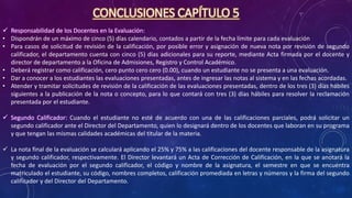 CONCLUSIONES CAPÍTULO 5
 Responsabilidad de los Docentes en la Evaluación:
• Dispondrán de un máximo de cinco (5) días calendario, contados a partir de la fecha límite para cada evaluación
• Para casos de solicitud de revisión de la calificación, por posible error y asignación de nueva nota por revisión de segundo
calificador, el departamento cuenta con cinco (5) días adicionales para su reporte, mediante Acta firmada por el docente y
director de departamento a la Oficina de Admisiones, Registro y Control Académico.
• Deberá registrar como calificación, cero punto cero cero (0.00), cuando un estudiante no se presenta a una evaluación.
• Dar a conocer a los estudiantes las evaluaciones presentadas, antes de ingresar las notas al sistema y en las fechas acordadas.
• Atender y tramitar solicitudes de revisión de la calificación de las evaluaciones presentadas, dentro de los tres (3) días hábiles
siguientes a la publicación de la nota o concepto, para lo que contará con tres (3) días hábiles para resolver la reclamación
presentada por el estudiante.
 Segundo Calificador: Cuando el estudiante no esté de acuerdo con una de las calificaciones parciales, podrá solicitar un
segundo calificador ante el Director del Departamento, quien lo designará dentro de los docentes que laboran en su programa
y que tengan las mismas calidades académicas del titular de la materia.
 La nota final de la evaluación se calculará aplicando el 25% y 75% a las calificaciones del docente responsable de la asignatura
y segundo calificador, respectivamente. El Director levantará un Acta de Corrección de Calificación, en la que se anotará la
fecha de evaluación por el segundo calificador, el código y nombre de la asignatura, el semestre en que se encuentra
matriculado el estudiante, su código, nombres completos, calificación promediada en letras y números y la firma del segundo
calificador y del Director del Departamento.
 