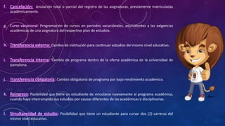 f. Cancelación: Anulación total o parcial del registro de las asignaturas, previamente matriculadas
académicamente.
g. Curso vacacional: Programación de cursos en periodos vacacionales, equivalentes a las exigencias
académicas de una asignatura del respectivo plan de estudios.
h. Transferencia externa: Cambio de institución para continuar estudios del mismo nivel educativo.
i. Transferencia interna: Cambio de programa dentro de la oferta académica de la universidad de
pamplona.
j. Transferencia obligatoria: Cambio obligatorio de programa por bajo rendimiento académico.
k. Reingreso: Posibilidad que tiene un estudiante de vincularse nuevamente al programa académico,
cuando haya interrumpido sus estudios por causas diferentes de las académicas o disciplinarias.
l. Simultaneidad de estudio: Posibilidad que tiene un estudiante para cursar dos (2) carreras del
mismo nivel educativo.
 