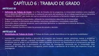 CAPÍTULO 6 : TRABAJO DE GRADO
ARTÍCULO 35
• Definición de Trabajo de Grado: En el Plan de Estudios de los programas, la Universidad establece como requisito
para la obtención del título profesional, la realización por parte del estudiante, de un trabajo especial que se denomina
“TRABAJO DE GRADO”, por medio del cual se consolida en el estudiante su formación integral, que le permite:
• Diagnosticar problemas y necesidades, utilizando los conocimientos adquiridos en la Universidad.
• Acopiar y analizar la información para plantear soluciones a problemas y necesidades específicas.
• Desarrollar planes y ejecutar proyectos, que le permitan demostrar su capacidad en la toma de decisiones.
• Formular y evaluar proyectos.
• Aplicar el Método Científico a todos los procesos de estudio y decisión.
ARTÍCULO 36
• Modalidades de Trabajo de Grado: El Trabajo de Grado, puede desarrollarse en las siguientes modalidades:
• Investigación: comprende diseños y ejecución de proyectos que busquen aportar soluciones nuevas a problemas
teóricos o prácticos, adecuar y apropiar tecnologías y validar conocimientos producidos en otros contextos. Para los
estudiantes que se acojan a esta modalidad, deberá presentar al Director de Departamento el anteproyecto que debe
contener: propuesta para la participación en una línea de investigación reconocida por la Universidad, tutor
responsable del Trabajo de Grado y cronograma, previo estudio y aprobación de la misma, del respectivo Grupo de
Investigación.
 