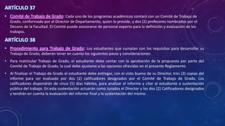 ARTÍCULO 37
• Comité de Trabajo de Grado: Cada uno de los programas académicos contará con un Comité de Trabajo de
Grado, conformado por el Director de Departamento, quien lo preside, y dos (2) profesores nombrados por el
Decano de la Facultad. El Comité puede asesorarse de personal experto para la definición y evaluación de los
trabajos.
ARTÍCULO 38
• Procedimiento para Trabajo de Grado: Los estudiantes que cumplan con los requisitos para desarrollar su
Trabajo de Grado, deberán tener en cuenta los siguientes pasos y consideraciones:
• Para matricular Trabajo de Grado, el estudiante debe contar con la aprobación de la propuesta por parte del
Comité de Trabajo de Grado, la cual debe ajustarse a las opciones ofrecidas en el presente Reglamento.
• Al finalizar el Trabajo de Grado el estudiante debe entregar, con el visto bueno de su Director, tres (3) copias del
informe para ser evaluado por dos (2) calificadores designados por el Comité de Trabajo de Grado. Los
calificadores dispondrán de cinco (5) días hábiles, para analizar el informe y citar al estudiante a sustentación
pública del trabajo. En esta sustentación actuarán como Jurados el Director y los dos (2) Calificadores designados
y tendrán en cuenta la evaluación del informe final y la sustentación del mismo.
 