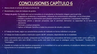 CONCLUSIONES CAPÍTULO 6
• Abarca desde el artículo 35 hasta el articulo 38.
 Modalidades y tipos de trabajos de grados.
 Trabajo de grado: Por medio del cual se consolida en el estudiante su formación integral, que le permite:
• Diagnosticar problemas y necesidades, utilizando los conocimientos adquiridos en la Universidad.
• Acopiar y analizar la información para plantear soluciones a problemas y necesidades específicas.
• Desarrollar planes y ejecutar proyectos, que le permitan demostrar su capacidad en la toma de
decisiones.
• Formular y evaluar proyectos.
• Aplicar el Método Científico a todos los procesos de estudio y decisión.
• El Trabajo de Grado, según sus características puede ser realizado en forma individual o en grupo.
• El Trabajo de Grado se podrá a matricular a partir del 8º. semestre, dependiendo de la modalidad.
• debe sustentarse ante un Jurado, compuesto por tres (3) personas conocedoras del tema y puede recibir como calificación
entre cero punto cero cero (0.00) y cinco punto cero cero (5.00) que lo catalogue como: “Aprobado”, “Excelente” o
“Incompleto.
• Cuando no cumpla con los objetivos propuestos en la modalidad en la cual se adelanta, el estudiante deberá matricularlo
nuevamente en el semestre académico siguiente”.
 