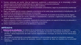 5. Tramitar solicitudes por escrito, ante los organismos académicos y administrativos de la Universidad y recibir
respuesta dentro de los plazos establecidos por los reglamentos y normas de la Institución
6. Obtener calificaciones justas acordes con su desempeño académico.
7. Ser oído personalmente en sus descargos, ante las autoridades universitarias y según los procedimientos establecidos
en este Reglamento.
8. Elegir y ser elegido para los cuerpos colegiados universitarios en los cuales tenga representación el estudiantado, y de
acuerdo con las condiciones establecidas por la Universidad.
9. Utilizar los servicios de Bienestar Universitario que ofrece la Institución, de acuerdo con las normas que los regulan.
10. Hacer reclamos respetuosos por escrito, individual o colectivamente, a personas u organismos universitarios, sobre
cualquier aspecto académico o administrativo
11. Ejercer su derecho al reclamo y la protesta, respetando los derechos ajenos y en especial el derecho a la educación, a
la libre movilización y al trabajo de todos los estamentos universitarios.
12. Utilizar responsablemente los servicios de Biblioteca y Laboratorios.
ARTÍCULO 41
• Deberes de los estudiantes: Son deberes de los estudiantes de la Universidad de Pamplona, los siguientes:
a. Cumplir las normas contenidas en la Constitución, los tratados de Derecho Internacional Humanitario, las leyes,
decretos, y demás disposiciones del orden nacional, departamental y municipal, así como las normas internas de la
Universidad.
b. Dar a todos los miembros de la comunidad universitaria y a la comunidad en general un tratamiento respetuoso.
c. Respetar el ejercicio del derecho de asociación, reunión y expresión de todos los miembros de la comunidad
universitaria.
 