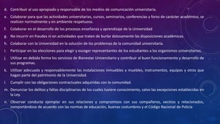 d. Contribuir al uso apropiado y responsable de los medios de comunicación universitaria.
e. Colaborar para que las actividades universitarias, cursos, seminarios, conferencias y foros de carácter académico, se
realicen normalmente y en ambiente respetuoso.
f. Colaborar en el desarrollo de los procesos enseñanza y aprendizaje de la Universidad
g. No incurrir en fraudes ni en actividades que traten de burlar dolosamente las disposiciones académicas.
h. Colaborar con la Universidad en la solución de los problemas de la comunidad universitaria.
i. Participar en las elecciones para elegir y escoger representantes de los estudiantes a los organismos universitarios.
j. Utilizar en debida forma los servicios de Bienestar Universitario y contribuir al buen funcionamiento y desarrollo de
sus programas.
k. Utilizar adecuada y responsablemente las instalaciones inmuebles y muebles, instrumentos, equipos y otros que
hagan parte del patrimonio de la Universidad.
l. Cumplir con las obligaciones contractuales adquiridas con la comunidad.
m. Denunciar los delitos y faltas disciplinarias de los cuales tuviere conocimiento, salvo las excepciones establecidas en
la Ley.
n. Observar conducta ejemplar en sus relaciones y compromisos con sus compañeros, vecinos y relacionados,
comportándose de acuerdo con las normas de educación, buenas costumbres y el Código Nacional de Policía
 