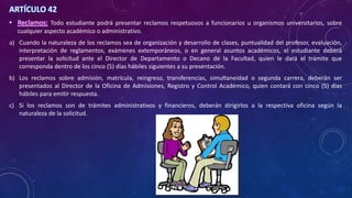 ARTÍCULO 42
• Reclamos: Todo estudiante podrá presentar reclamos respetuosos a funcionarios u organismos universitarios, sobre
cualquier aspecto académico o administrativo.
a) Cuando la naturaleza de los reclamos sea de organización y desarrollo de clases, puntualidad del profesor, evaluación,
interpretación de reglamentos, exámenes extemporáneos, o en general asuntos académicos, el estudiante deberá
presentar la solicitud ante el Director de Departamento o Decano de la Facultad, quien le dará el trámite que
corresponda dentro de los cinco (5) días hábiles siguientes a su presentación.
b) Los reclamos sobre admisión, matrícula, reingreso, transferencias, simultaneidad o segunda carrera, deberán ser
presentados al Director de la Oficina de Admisiones, Registro y Control Académico, quien contará con cinco (5) días
hábiles para emitir respuesta.
c) Si los reclamos son de trámites administrativos y financieros, deberán dirigirlos a la respectiva oficina según la
naturaleza de la solicitud.
 