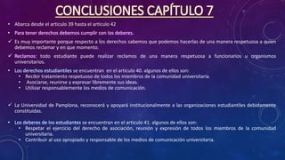 CONCLUSIONES CAPÍTULO 7
• Abarca desde el articulo 39 hasta el articulo 42
• Para tener derechos debemos cumplir con los deberes.
 Es muy importante porque respecto a los derechos sabemos que podemos hacerlas de una manera respetuosa a quien
debemos reclamar y en que momento.
 Reclamos: todo estudiante puede realizar reclamos de una manera respetuosa a funcionarios u organismos
universitarios.
• Los derechos estudiantiles se encuentran en el articulo 40. algunos de ellos son:
• Recibir tratamiento respetuoso de todos los miembros de la comunidad universitaria.
• Asociarse, reunirse y expresar libremente sus ideas.
• Utilizar responsablemente los medios de comunicación.
 La Universidad de Pamplona, reconocerá y apoyará institucionalmente a las organizaciones estudiantiles debidamente
constituidas.
• Los deberes de los estudiantes se encuentran en el articulo 41. algunos de ellos son:
• Respetar el ejercicio del derecho de asociación, reunión y expresión de todos los miembros de la comunidad
universitaria.
• Contribuir al uso apropiado y responsable de los medios de comunicación universitaria.
 