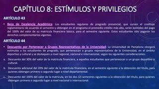 CAPÍTULO 8: ESTÍMULOS Y PRIVILEGIOS
ARTÍCULO 43
• Beca de Excelencia Académica: Los estudiantes regulares de pregrado presencial, que cursen el creditaje
reglamentario de acuerdo al semestre y obtengan en el programa el promedio crédito más alto, serán eximidos del pago
del 100% del valor de su matrícula financiera básica, para el semestre siguiente. Estos estudiantes sólo pagarán los
derechos complementarios vigentes.
ARTÍCULO 44
• Descuento por Pertenecer a Grupos Representativos de la Universidad: La Universidad de Pamplona otorgará
estímulos a los estudiantes de pregrado, que pertenezcan a grupos representativos de la Universidad, en el ámbito
deportivo y cultural y se destaquen a nivel regional, nacional e internacional, según las siguientes consideraciones:
a. Descuento del 30% del valor de la matrícula financiera, a aquellos estudiantes que pertenezcan a un grupo deportivo o
cultural.
b. Descuento adicional del 20% del valor de la matrícula financiera, en el semestre siguiente a la obtención del título, para
quienes obtengan primero o segundo lugar a nivel departamental.
c. Descuento del 100% del valor de la matrícula, en los dos (2) semestres siguientes a la obtención del título, para quienes
obtengan primero o segundo lugar a nivel nacional o internacional.
 