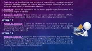 f. Segunda carrera: Posibilidad que tiene una persona, para cursar otra carrera del mismo nivel
académico, habiendo obtenido un título de educación superior reconocido por el MEN y
registrado ante el ICFES, o su equivalente en el exterior.
g. Asimilación: Proceso de equivalencias en un mismo programa como consecuencia de la
actualización del plan de estudios.
h. Evaluación académica: Proceso continuo que busca valorar las aptitudes, actitudes,
conocimientos y destrezas del estudiante frente a un determinado programa académico.
ARTÍCULO 2
• Calidad de estudiante: La calidad de estudiante se adquiere desde el momento que el
estudiante perfecciona el procedimiento de la matricula en un programa y para el período
académico correspondiente, surgiendo en consecuencia los derechos y deberes establecidos en
la ley y en el presente reglamento.
ARTÍCULO 3
• Programa académico: Es el conjunto de cursos básicos, profesionales, de profundización, de
formación socio humanística y de actividades científicas, investigativas, culturales y recreativas,
integradas armónicamente mediante la interrelación de profesores, estudiantes y recursos
instrumentales tendientes a lograr una formación integral, educando en determinadas áreas de
conocimiento y a la obtención de un título académico.
 
