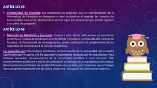 ARTÍCULO 45
• Continuidad de Estudios: Los estudiantes de pregrado, que en representación de la
Universidad de Pamplona se destaquen a nivel nacional en el deporte, las ciencias, las
humanidades o las artes, obteniendo el primer lugar, por derecho propio podrán ingresar
a estudios de postgrado.
ARTÍCULO 46
• Mención de Meritorio y Laureado: Cuando a juicio de los calificadores, un estudiante
presente un Trabajo de Grado que amerite dichas menciones, a propuesta del Consejo de
Facultad, la Vicerrectoría de Investigaciones, previa verificación de cumplimiento de los
requisitos, los recomendará al Consejo Académico.
Los requisitos son: Para trabajos meritorios, reconocimiento de la comunidad, por el efecto
significativo que le aporta o le ha aportado la experiencia realizada por los estudiantes. Para
trabajos laureados, reconocimiento de la comunidad científica a nivel nacional. Este
reconocimiento puede ser a través de publicación o mención en la especialidad del trabajo.
Reconocimiento certificado de entidad diferente a los jurados, por considerar que el trabajo
hace un aporte importante a la disciplina respectiva. Evaluación de calificadores externos.
 