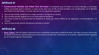 ARTÍCULO 47
• Condecoración Medalla José Rafael Faría Bermúdez: El estudiante que al finalizar su carrera obtenga un promedio
crédito acumulado igual o superior, a cuatro punto siete cero (4.70), se hará acreedor a ser condecorado con la Medalla
José Rafael Faría Bermúdez, si cumple además con los siguientes requisitos:
a. Que no haya estado condicional en ningún período a lo largo de su carrera
b. Que no haya perdido asignaturas en la Universidad de Pamplona
c. Que haya cursado en la Universidad de Pamplona el ciento por ciento (100%) de las asignaturas correspondientes a su
carrera
d. Que no haya tenido sanción disciplinaria durante su carrera.
ARTÍCULO 48
• Becas Trabajo: Plan de trabajo institucional para estudiantes destacados académicamente y de bajos recursos, reconocido
en aporte económico y administrado por la Vicerrectoría de Bienestar Universitario, de acuerdo a reglamentación expedida
por el Consejo Superior Universitario.
 