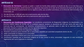 ARTÍCULO 52
• Descuento de Hermanos: Cuando un padre o madre de familia deba sostener el estudio de dos ( 2 ) o más hijos en la
Universidad de Pamplona, tendrá derecho a los siguientes descuentos en el valor de los derechos de matrícula de sus hijos,
certificando mediante la presentación de los registros civiles, que acrediten parentesco, en la Dirección Administrativa de la
Universidad, así:
1. Por dos (2) hijos, el 20% del valor de la matrícula de cada uno de ellos.
2. Por tres (3) o más, el 25% del valor de la matrícula de cada uno de ellos.
ARTÍCULO 53
• Descuento por Condiciones Especiales: Los estudiantes provenientes de Resguardos Indígenas, los desplazados y las
alumnas madres cabeza de familia, por su condición especial, tendrán un descuento del 25% por ciento del valor de la
matrícula que les corresponda. Los derechos complementarios se aplicarán sobre el valor de la matrícula antes del
descuento, siempre y cuando cumplan con los siguientes requisitos:
• Para estudiantes provenientes de resguardos indígenas:
a. Presentar constancia como miembro de su comunidad, expedida por autoridad competente dentro de ella.
b. Haber participado en trabajos en su comunidad.
c. Demostrar capacidad e interés para cursar una carrera universitaria
d. Certificación expedida por la Autoridad Indígena en la que conste la etnia, comunidad, resguardo (si está constituido
legalmente) del cual el aspirante es miembro.
 