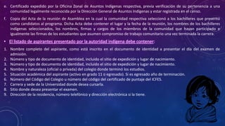 e. Certificado expedido por la Oficina Zonal de Asuntos Indígenas respectiva, previa verificación de su pertenencia a una
comunidad legalmente reconocida por la Dirección General de Asuntos Indígenas y estar registrada en el censo.
f. Copia del Acta de la reunión de Asamblea en la cual la comunidad respectiva seleccionó a los bachilleres que presentó
como candidatos al programa. Dicha Acta debe contener el lugar y la fecha de la reunión, los nombres de los bachilleres
indígenas seleccionados, los nombres, firmas y cargos de los miembros de la comunidad que hayan participado e
igualmente las firmas de los estudiantes que asumen compromiso de trabajo comunitario una vez terminada la carrera.
• El listado de aspirantes presentado por la autoridad indígena debe contener:
1. Nombre completo del aspirante, como está inscrito en el documento de identidad a presentar el día del examen de
admisión.
2. Número y tipo de documento de identidad, incluido el sitio de expedición y lugar de nacimiento.
3. Número y tipo de documento de identidad, incluido el sitio de expedición y lugar de nacimiento.
4. Nombre y naturaleza (oficial o privada) del colegio donde terminó los estudios.
5. Situación académica del aspirante (activo en grado 11 o egresado). Si es egresado año de terminación.
6. Número del Código del Colegio u número del código del certificado de puntaje del ICFES.
7. Carrera y sede de la Universidad donde desea cursarla.
8. Sitio donde desea presentar el examen.
9. Dirección de la residencia, número telefónico y dirección electrónica si la tiene.
 