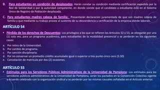B. Para estudiantes en condición de desplazados: Harán constar su condición mediante certificación expedida por la
Red de Solidaridad o por la autoridad competente, en donde conste que el candidato a estudiante está en el Sistema
Único de Registro de Población desplazada.
C. Para estudiantes madres cabeza de familia: Presentarán declaración juramentada de que son madres cabeza de
familia y que mediante su trabajo provee al sustento de su descendencia y certificación de la empresa donde laboran.
ARTÍCULO 54
• Pérdida de los derechos de Descuentos: Los privilegios a los que se refieren los Artículos 52 y 53, se otorgarán por una
(1) sola vez, para un programa académico, para estudiantes de la modalidad presencial y se perderán en los siguientes
casos:
a. Por retiro de la Universidad.
b. Por cambio de programa.
c. Por sanción disciplinaria.
d. Por no conservar un promedio crédito acumulado igual o superior a tres punto cinco cero (3.50)
e. Cancelación de matrícula por dos (2) ocasiones.
ARTÍCULO 55
• Estímulos para los Servidores Públicos Administrativos de la Universidad de Pamplona: Los estímulos para los
servidores públicos administrativos de la Universidad de Pamplona, serán los pactados en la Convención Colectiva vigente
y Acuerdo celebrado con la organización sindical y se perderán por las mismas causales señaladas en el Artículo anterior.
 