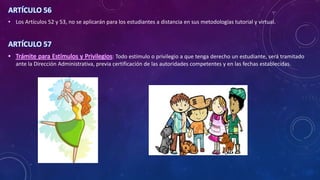 ARTÍCULO 56
• Los Artículos 52 y 53, no se aplicarán para los estudiantes a distancia en sus metodologías tutorial y virtual.
ARTÍCULO 57
• Trámite para Estímulos y Privilegios: Todo estímulo o privilegio a que tenga derecho un estudiante, será tramitado
ante la Dirección Administrativa, previa certificación de las autoridades competentes y en las fechas establecidas.
 