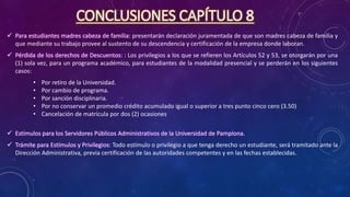 CONCLUSIONES CAPÍTULO 8
 Para estudiantes madres cabeza de familia: presentarán declaración juramentada de que son madres cabeza de familia y
que mediante su trabajo provee al sustento de su descendencia y certificación de la empresa donde laboran.
 Pérdida de los derechos de Descuentos: : Los privilegios a los que se refieren los Artículos 52 y 53, se otorgarán por una
(1) sola vez, para un programa académico, para estudiantes de la modalidad presencial y se perderán en los siguientes
casos:
• Por retiro de la Universidad.
• Por cambio de programa.
• Por sanción disciplinaria.
• Por no conservar un promedio crédito acumulado igual o superior a tres punto cinco cero (3.50)
• Cancelación de matrícula por dos (2) ocasiones
 Estímulos para los Servidores Públicos Administrativos de la Universidad de Pamplona.
 Trámite para Estímulos y Privilegios: Todo estímulo o privilegio a que tenga derecho un estudiante, será tramitado ante la
Dirección Administrativa, previa certificación de las autoridades competentes y en las fechas establecidas.
 