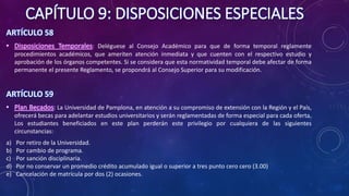 CAPÍTULO 9: DISPOSICIONES ESPECIALES
ARTÍCULO 58
• Disposiciones Temporales: Deléguese al Consejo Académico para que de forma temporal reglamente
procedimientos académicos, que ameriten atención inmediata y que cuenten con el respectivo estudio y
aprobación de los órganos competentes. Si se considera que esta normatividad temporal debe afectar de forma
permanente el presente Reglamento, se propondrá al Consejo Superior para su modificación.
ARTÍCULO 59
• Plan Becados: La Universidad de Pamplona, en atención a su compromiso de extensión con la Región y el País,
ofrecerá becas para adelantar estudios universitarios y serán reglamentadas de forma especial para cada oferta.
Los estudiantes beneficiados en este plan perderán este privilegio por cualquiera de las siguientes
circunstancias:
a) Por retiro de la Universidad.
b) Por cambio de programa.
c) Por sanción disciplinaria.
d) Por no conservar un promedio crédito acumulado igual o superior a tres punto cero cero (3.00)
e) Cancelación de matrícula por dos (2) ocasiones.
 
