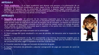 ARTÍCULO 4
• Titulo académico : Es el logro académico que alcanza una persona a la culminación de un
programa de formación universitaria y que, según la ley, lo acredita para el ejercicio de una
profesión. Es expedido por la universidad de pamplona a quienes hayan cumplido con los
requisitos de un programa de formación, debidamente aprobado, y con las exigencias establecidas
en los reglamentos Internos y las demás normas legales.
ARTÍCULO 5
• Requisitos de grado: sin perjuicio de los requisitos especiales que la ley o el reglamento
establezca para ciertos programas, para que un estudiante pueda obtener su título universitario,
debe aprobar todas las asignaturas del plan de estudios, las de extraplan, un examen de suficiencia
en una segunda lengua, haber cumplido con las 60 horas de trabajo social y el trabajo de grado.
Tener además, un promedio acumulado igual o superior a tres punto dos cero (3.20) y, además
cumplir con los siguientes requisitos:
• a. Estar a paz y salvo por todo concepto con la universidad.
• B. Hacer entrega del carné estudiantil o en caso de pérdida, del denuncio ante la inspección de
policía.
• C. Tener su documentación al día, que corresponde a los mismos documentos exigidos para la
matrícula, debidamente actualizados y la fotocopia de la libreta militar para los hombres menores
de cincuenta (50) años, según lo establece el decreto 2150 de 1995.
• D. Presentar soportes de pago por concepto de derechos de grado.
• E. Tramitar formulario de graduado y adjuntar consignación de pago por concepto de carné de
graduado.
 