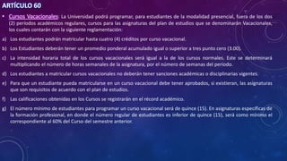 ARTÍCULO 60
• Cursos Vacacionales: La Universidad podrá programar, para estudiantes de la modalidad presencial, fuera de los dos
(2) períodos académicos regulares, cursos para las asignaturas del plan de estudios que se denominarán Vacacionales,
los cuales contarán con la siguiente reglamentación:
a) Los estudiantes podrán matricular hasta cuatro (4) créditos por curso vacacional.
b) Los Estudiantes deberán tener un promedio ponderal acumulado igual o superior a tres punto cero (3.00).
c) La intensidad horaria total de los cursos vacacionales será igual a la de los cursos normales. Este se determinará
multiplicando el número de horas semanales de la asignatura, por el número de semanas del periodo.
d) Los estudiantes a matricular cursos vacacionales no deberán tener sanciones académicas o disciplinarias vigentes.
e) Para que un estudiante pueda matricularse en un curso vacacional debe tener aprobados, si existieran, las asignaturas
que son requisitos de acuerdo con el plan de estudios.
f) Las calificaciones obtenidas en los Cursos se registrarán en el récord académico.
g) El número mínimo de estudiantes para programar un curso vacacional será de quince (15). En asignaturas específicas de
la formación profesional, en donde el número regular de estudiantes es inferior de quince (15), será como mínimo el
correspondiente al 60% del Curso del semestre anterior.
 