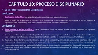 CAPÍTULO 10: PROCESO DISCIPLINARIO
• De las Faltas y las Sanciones Disciplinarias
ARTÍCULO 61
• Clasificación de las faltas: Las faltas disciplinarias se clasificaran de la siguiente manera:
• Según el orden que se viole con su comisión, serán faltas contra el orden académico, faltas contra la Ley, los estatutos y
reglamentos de la universidad y faltas contra el orden comunitario o contra la comunidad.
ARTÍCULO 62
• Faltas contra el orden académico: Serán consideradas faltas que atentan contra el orden académico, las siguientes
conductas:
a. Fraude en prueba evaluativa: se entiende por fraude copiar en cualquier prueba evaluativa, oral escrita o virtual, a un tercero,
usar o tratar de usar información sin autorización del profesor, o facilitar, en cualquier forma que otros lo hagan.
b. Sustracción de cuestionarios: se entiende como tal, no sólo la sustracción y obtención de cuestionarios, o parte de éstos para
exámenes o pruebas evaluativas, orales o escritas, sino el hecho de enterarse de su contenido con anterioridad a la realización.
c. Suplantación: se entiende por suplantación, la falsificación de un escrito en forma que se altere el contenido que antes tenía, lo
mismo que sustituir a un estudiante o permitir ser sustituido, en cualquier actividad que se relacione con la Universidad, sin
previa autorización.
 
