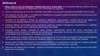 ARTÍCULO 63
• Faltas contra la Ley, los Estatutos y Reglamentos de la Universidad: Se considerarán faltas que atentan contra la
Ley, los Estatutos internos y los Reglamentos de la Universidad, las siguientes:
a. Ejecutar conductas que se encuentren tipificadas como delito en la ley penal colombiana sancionable a título de dolo.
b. Las conductas que den origen a investigaciones disciplinarias se juzgarán independientemente de las actuaciones que
las autoridades competentes adelanten.
c. Incumplir con los deberes o infringir los estatutos, reglamentos, disposiciones y normas internas que regulan los
servicios de las distintas dependencias de la Universidad, cuando la infracción tenga incidencia disciplinaria.
d. Introducir, fabricar, comercializar armas, municiones, explosivos, bebidas embriagantes, estupefacientes o sustancias
psicotrópicas o insumos para su fabricación dentro de la Universidad.
e. Promover, incitar, declarar, participar en paros, huelgas, movilizaciones, dentro del recinto universitario con
manifestaciones de violencia, en cualquiera de sus formas, que entorpezcan los servicios y el normal funcionamiento de
las actividades de la Universidad o en cualquiera de sus sedes.
f. Recibir condena por cualquier delito, mientras sea estudiantes de la Universidad de Pamplona, independientemente de
si la conducta típica se realizó antes de ser estudiante; salvo en los casos en que dichos delitos sean culposos.
g. Atentar contra el orden universitario y la normalidad académica, o de disposiciones emanadas de la legítima autoridad
Universitaria, que impida el normal desarrollo de clases, actividades administrativas y laborales.
h. Toda forma de violencia en el Campus. i. Actuar en contra de los principios morales, éticos y de las buenas costumbres
dentro de la Universidad.
 