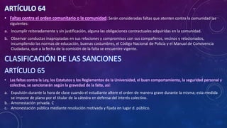 ARTÍCULO 64
• Faltas contra el orden comunitario o la comunidad: Serán consideradas faltas que atenten contra la comunidad las
siguientes:
a. Incumplir reiteradamente y sin justificación, alguna las obligaciones contractuales adquiridas en la comunidad.
b. Observar conductas inapropiadas en sus relaciones y compromisos con sus compañeros, vecinos y relacionados,
incumpliendo las normas de educación, buenas costumbres, el Código Nacional de Policía y el Manual de Convivencia
Ciudadana, que a la fecha de la comisión de la falta se encuentre vigente.
CLASIFICACIÓN DE LAS SANCIONES
ARTÍCULO 65
• Las faltas contra la Ley, los Estatutos y los Reglamentos de la Universidad, el buen comportamiento, la seguridad personal y
colectiva, se sancionarán según la gravedad de la falta, así:
a. Expulsión durante la hora de clase cuando el estudiante altere el orden de manera grave durante la misma; esta medida
se impone de plano por el titular de la cátedra en defensa del interés colectivo.
b. Amonestación privada. C
c. Amonestación pública mediante resolución motivada y fijada en lugar d. público.
 