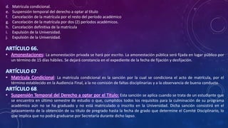 d. Matrícula condicional.
e. Suspensión temporal del derecho a optar al título
f. Cancelación de la matrícula por el resto del período académico
g. Cancelación de la matrícula por dos (2) períodos académicos.
h. Cancelación definitiva de la matrícula
i. Expulsión de la Universidad.
j. Expulsión de la Universidad.
ARTÍCULO 66.
• Amonestaciones: La amonestación privada se hará por escrito. La amonestación pública será fijada en lugar público por
un término de 15 días hábiles. Se dejará constancia en el expediente de la fecha de fijación y desfijación.
ARTÍCULO 67.
• Matrícula Condicional: La matrícula condicional es la sanción por la cual se condiciona el acto de matrícula, por el
término establecido en la Audiencia Final, a la no comisión de faltas disciplinarias y a la observancia de buena conducta.
ARTÍCULO 68.
• Suspensión Temporal del Derecho a optar por el Titulo: Esta sanción se aplica cuando se trata de un estudiante que
se encuentra en último semestre de estudio o que, cumplidos todos los requisitos para la culminación de su programa
académico aún no se ha graduado y no está matriculado o inscrito en la Universidad. Dicha sanción consistirá en el
aplazamiento de la obtención de su título de pregrado hasta la fecha de grado que determine el Comité Disciplinario, lo
que implica que no podrá graduarse por Secretaría durante dicho lapso.
 