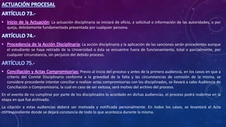 ACTUACIÓN PROCESAL
ARTÍCULO 73.-
• Inicio de la Actuación: La actuación disciplinaria se iniciará de oficio, a solicitud o información de las autoridades, o por
queja, debidamente fundamentada presentada por cualquier persona.
ARTÍCULO 74.-
• Procedencia de la Acción Disciplinaria: La acción disciplinaria y la aplicación de las sanciones serán procedentes aunque
el estudiante se haya retirado de la Universidad o ésta se encuentre fuera de funcionamiento, total o parcialmente, por
cualquier circunstancia, sin perjuicio del debido proceso.
ARTÍCULO 75.-
• Conciliación y Actas Compromisorias: Previo al inicio del proceso y antes de la primera audiencia, en los casos en que a
criterio del Comité Disciplinario conforme a la gravedad de la falta y las circunstancias de comisión de la misma, se
considere procedente intentar conciliar o realizar actas compromisorias con los disciplinados, se llevará a cabo Audiencia de
Conciliación o Compromisoria, la cual en caso de ser exitosa, será motivo del archivo del proceso.
En el evento de no cumplirse por parte de los disciplinados lo acordado en dichas audiencias, el proceso podrá reabrirse en la
etapa en que fue archivado.
La citación a estas audiencias deberá ser motivada y notificada personalmente. En todos los casos, se levantará el Acta
correspondiente donde se dejará constancia de todo lo que acontezca durante la misma.
 