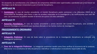 Sin excepción, las conciliaciones y las audiencias de compromiso deberán estar supervisadas y aprobadas por el (a) Asesor (a)
Psicológico (a) de Bienestar Universitario y por el Comité Disciplinario.
ARTÍCULO 76
• Comisiones: En caso de resultar procedente, el Comité Disciplinario podrá comisionar a los diferentes CRESC de la
Universidad de Pamplona, para llevar a cabo las pruebas ordenadas en la investigación y las notificaciones que sean del
caso. Las comisiones no podrán exceder el término de quince (15) días calendario.
ARTÍCULO 77
• Asesorías Psicológicas: En caso de resultar procedente y previa decisión del Comité Disciplinario, será remitido a
Asesoría Psicológica el estudiante que resultase afectado en los hechos motivo de investigación.
PROCEDIMIENTO ORDINARIO
ARTÍCULO 78
• Indagación Preliminar: En caso de duda sobre la procedencia de la investigación disciplinaria se ordenará una
investigación preliminar.
ARTÍCULO 79
• Fines de la Indagación Preliminar: La indagación preliminar tendrá como fines verificar la ocurrencia de la conducta,
determinar si es constitutiva de falta disciplinaria e identificar o individualizar al estudiante responsable de ella.
 