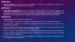 ARTÍCULO 6
• Plan de estudio: Es el conjunto de cursos obligatorios y electivos, estructurados por niveles, con su
correspondiente asignación de créditos y requisitos.
ARTÍCULO 7
• Contenidos programáticos: Al iniciar cada curso el profesor deberá dar a conocer y publicar a los
estudiantes el programa, los objetivos, los contenidos, la metodología, los recursos, la bibliografía y las
indicaciones sobre la forma y el sistema de evaluación. Dichos programas deberán estar acordes con los
aprobados por el consejo académico, evaluados y aprobados por el respectivo consejo de facultad.
ARTÍCULO 8
• Tipos de curso: Por su naturaleza se clasifican en:
• a. Cursos teóricos: son aquellos que enfatizan en la reflexión teórica en un campo del conocimiento.
• B. Cursos teórico - prácticos: son aquellos que propician la articulación de la teoría y la práctica en un
campo del conocimiento.
• C. Cursos prácticos: son aquellos que enfatizan en la aplicación de los conocimientos teóricos en un
campo de conocimiento, bajo el acompañamiento del profesor.
• D. Cursos dirigidos: curso orientado bajo la metodología tutorial para grupos de menos de 10 estudiantes
• e. Cursos tutoriales: cursos que se desarrollan con acompañamiento de un docente que es el encargado
de asesorar el proceso educativo.
• F. Cursos virtuales: son cursos tutoriales apoyados en tecnologías de información y comunicación TIC,
para el desarrollo de sus contenidos.
 