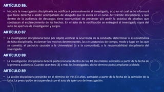 ARTÍCULO 86.
• Iniciada la investigación disciplinaria se notificará personalmente al investigado, acto en el cual se le informará
que tiene derecho a asistir acompañado de abogado que lo asista en el curso del trámite disciplinario, y que
dentro de la audiencia de descargos tiene oportunidad de presentar y/o pedir la práctica de pruebas que
conduzcan al esclarecimiento de los hechos. En el acto de la notificación se entregará al investigado copia del
auto de apertura de investigación y cargos.
ARTÍCULO 87
• La investigación disciplinaria tiene por objeto verificar la ocurrencia de la conducta, determinar si es constitutiva
de falta disciplinaria, esclarecer los motivos determinantes, las circunstancias de tiempo, modo y lugar en las que
se cometió, el perjuicio causado a la Universidad (o a la comunidad), y la responsabilidad disciplinaria del
investigado.
ARTÍCULO 88
• La investigación disciplinaria deberá perfeccionarse dentro de los 40 días hábiles contados a partir de la fecha de
la primera audiencia. Cuando sean tres (3) o más los investigados, dicho término podrá ampliarse al doble.
ARTÍCULO 89
• La acción disciplinaria prescribe en el término de tres (3) años, contados a partir de la fecha de la comisión de la
falta. La prescripción se suspenderá con el auto de apertura de investigación.
 
