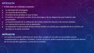 ARTÍCULO 94
• El fallo debe ser motivado y contener:
a. La identidad del investigado.
b. Un resumen de los hechos.
c. El análisis de las pruebas en que se basa.
d. El análisis y la valoración jurídica de los descargos y de las alegaciones que hubieren sido
presentadas.
e. La fundamentación de la calificación de la falta, haciendo relación a las normas violadas.
f. Las razones de la sanción o de la absolución.
g. La exposición fundamentada de los criterios tenidos en cuenta para la gradación de la sanción y la
decisión en la parte resolutiva.
ARTÍCULO 95
• Las audiencias podrán celebrarse en varios días, cuando en uno sólo no sea posible evacuar
completamente su objetivo y finalidad. Cuando así ocurra, podrá suspenderse para continuarla dentro
de los tres (3) días siguientes, a juicio de la Comisión
 