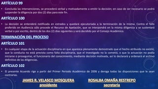 ARTÍCULO 99
• Concluida las intervenciones, se procederá verbal y motivadamente a emitir la decisión; en caso de ser necesario se podrá
suspender la diligencia por dos (2) días para este fin.
ARTÍCULO 100
• La decisión se entenderá notificada en estrados y quedará ejecutoriada a la terminación de la misma. Contra el fallo
proferido en Audiencia sólo procede el Recurso de Apelación, que se interpondrá en la misma diligencia y se sustentará
verbal o por escrito, dentro de los dos (2) días siguientes y será decidido por el Consejo Académico.
TERMINACIÓN DEL PROCESO
ARTÍCULO 101
• En cualquier etapa de la actuación disciplinaria en que aparezca plenamente demostrado que el hecho atribuido no existió,
que la conducta no está prevista como falta disciplinaria, que el investigado no la cometió, o que la actuación no podía
iniciarse o proseguirse, el funcionario del conocimiento, mediante decisión motivada, así lo declarará y ordenará el archivo
definitivo de las diligencias.
ARTÍCULO 102
• El presente Acuerdo rige a partir del Primer Periodo Académico de 2006 y deroga todas las disposiciones que le sean
contrarias.
JAMES R. VELASCO MOSQUERA
presidente
ROSALBA OMAÑA RESTREPO
secretaria
 
