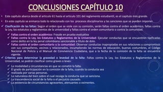 CONCLUSIONES CAPÍTULO 10
• Este capítulo abarca desde el articulo 61 hasta el articulo 101 del reglamento estudiantil, es el capitulo más grande.
• En este capitulo se enmarca todo lo relacionado con los procesos disciplinarios y las sanciones que se pueden imponer.
 Clasificación de las faltas: Según el orden que se viole con su comisión, serán faltas contra el orden académico, faltas contra
la Ley, los estatutos y reglamentos de la universidad y faltas contra el orden comunitario o contra la comunidad.
 Faltas contra el orden académico: Fraude en prueba evaluativa
 Faltas contra la Ley, los Estatutos y Reglamentos de la Universidad: Ejecutar conductas que se encuentren tipificadas
como delito en la ley penal colombiana sancionable a título de dolo.
 Faltas contra el orden comunitario o la comunidad: Observar conductas inapropiadas en sus relaciones y compromisos
con sus compañeros, vecinos y relacionados, incumpliendo las normas de educación, buenas costumbres, el Código
Nacional de Policía y el Manual de Convivencia Ciudadana, que a la fecha de la comisión de la falta se encuentre
vigente.
 Criterios para determinar la gravedad o levedad de la falta: Faltas contra la Ley, los Estatutos y Reglamentos de la
Universidad, se podrán clasificar como graves o leves:
 La modalidad y circunstancias en que se cometió la falta.
 El grado de participación en la comisión de la falta, cuando la conducta sea
 realizada por varias personas.
 La naturaleza del bien sobre el cual recaiga la conducta que se sanciona.
 La trascendencia social de la falta o el perjuicio causado.
 La existencia de circunstancias agravantes, atenuantes o eximentes.
 