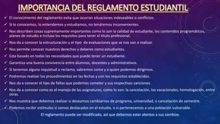 IMPORTANCIA DEL REGLAMENTO ESTUDIANTIL
 El conocimiento del reglamento evita que ocurran situaciones indeseables o conflictos.
 Si lo conocemos, lo entendemos y estudiamos, no tendremos inconvenientes.
 Nos describen cosas supremamente importantes como lo son la calidad de estudiante, los contenidos programáticos,
planes de estudio e incluso los requisitos para tener el titulo profesional.
 Nos da a conocer la estructuración y el tipo de evaluaciones que se nos van a realizar.
 Nos permite conocer nuestros derechos y deberes como estudiantes.
 Esta basado en todas las necesidades que puede tener un estudiante.
 Garantiza una buena convivencia entre alumnos, docentes y administrativos.
 Si tenemos alguna inquietud o reclamo, sabremos como y a quien podemos dirigirnos.
 Podremos realizar los procedimientos en las fechas y con los requisitos establecidos.
 Nos da a conocer el tipo de faltas que podemos cometer y sus respectivas sanciones.
 Nos da a conocer como es el manejo de las asignaturas, como lo son: la cancelación, los vacacionales, homologación, entre
otras.
 Nos muestra que debemos realizar si deseamos cambiarnos de programa, universidad, o cancelación de semestre.
 Podemos recibir estímulos si somos destacados en el estudio, o si pertenecemos a una población vulnerable.
El reglamento puede ser modificado, así que debemos estar atentos a sus cambios.
 