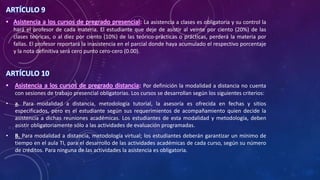 ARTÍCULO 9
• Asistencia a los cursos de pregrado presencial: La asistencia a clases es obligatoria y su control la
hará el profesor de cada materia. El estudiante que deje de asistir al veinte por ciento (20%) de las
clases teóricas, o al diez por ciento (10%) de las teórico-prácticas o prácticas, perderá la materia por
fallas. El profesor reportará la inasistencia en el parcial donde haya acumulado el respectivo porcentaje
y la nota definitiva será cero punto cero-cero (0.00).
ARTÍCULO 10
• Asistencia a los cursos de pregrado distancia: Por definición la modalidad a distancia no cuenta
con sesiones de trabajo presencial obligatorias. Los cursos se desarrollan según los siguientes criterios:
• a. Para modalidad a distancia, metodología tutorial, la asesoría es ofrecida en fechas y sitios
especificados, pero es el estudiante según sus requerimientos de acompañamiento quien decide la
asistencia a dichas reuniones académicas. Los estudiantes de esta modalidad y metodología, deben
asistir obligatoriamente sólo a las actividades de evaluación programadas.
• B. Para modalidad a distancia, metodología virtual; los estudiantes deberán garantizar un mínimo de
tiempo en el aula TI, para el desarrollo de las actividades académicas de cada curso, según su número
de créditos. Para ninguna de las actividades la asistencia es obligatoria.
 