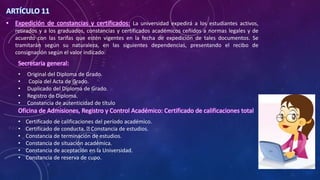 ARTÍCULO 11
• Expedición de constancias y certificados: La universidad expedirá a los estudiantes activos,
retirados y a los graduados, constancias y certificados académicos ceñidos a normas legales y de
acuerdo con las tarifas que estén vigentes en la fecha de expedición de tales documentos. Se
tramitarán según su naturaleza, en las siguientes dependencias, presentando el recibo de
consignación según el valor indicado:
Secretaria general:
• Original del Diploma de Grado.
• Copia del Acta de Grado.
• Duplicado del Diploma de Grado.
• Registro de Diploma.
• Constancia de autenticidad de título
Oficina de Admisiones, Registro y Control Académico: Certificado de calificaciones total
• Certificado de calificaciones del período académico.
• Certificado de conducta. Constancia de estudios.
• Constancia de terminación de estudios.
• Constancia de situación académica.
• Constancia de aceptación en la Universidad.
• Constancia de reserva de cupo.
 