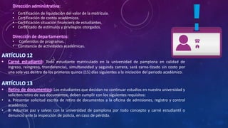 Dirección administrativa:
• Certificación de liquidación del valor de la matrícula.
• Certificación de costos académicos.
• Certificación situación financiera de estudiantes.
• Certificado de estímulos y privilegios otorgados.
Dirección de departamentos:
• Contenidos de programas.
• Constancia de actividades académicas.
ARTÍCULO 12
• Carné estudiantil: Todo estudiante matriculado en la universidad de pamplona en calidad de
ingreso, reingreso, transferencias, simultaneidad y segunda carrera, será carne-tizado sin costo por
una sola vez dentro de los primeros quince (15) días siguientes a la iniciación del periodo académico.
ARTÍCULO 13
• Retiro de documentos: Los estudiantes que decidan no continuar estudios en nuestra universidad y
soliciten retiro de sus documentos, deben cumplir con los siguientes requisitos:
• a. Presentar solicitud escrita de retiro de documentos a la oficina de admisiones, registro y control
académico.
• B. Adjuntar paz y salvos con la universidad de pamplona por todo concepto y carné estudiantil o
denuncio ante la inspección de policía, en caso de pérdida.
 