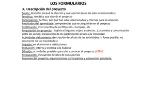 LOS FORMULARIOS
3. Descripción del proyecto
Socios: describir porqué la elección y qué aportan (caso de estar seleccionados)
Temática: temática que aborda el proyecto
Participantes: perfiles, por qué han sido seleccionados y criterios para la selección
Resultados del aprendizaje: competencias que se adquirirán en el proyecto
Certificación: instrumentos de certificación , Europass, etc
Preparación del proyecto: logística (Seguros, viajes, estancias…); acuerdos y comunicación
entre los socios; preparación de los participantes previa a la movilidad
Actividades del proyecto: descripción detallada de las actividades (si fuese posible, no
solamente de las movilidades)
Impacto: en el entorno e instituciones
Evaluación: interna y externa si la hubiese
Difusión: actividades previstas para dar a conocer el proyecto ¿CEPs?
Presupuesto: incluyendo detalles de cada partida
Resumen del proyecto, organizaciones participantes y subvención solicitada:
 