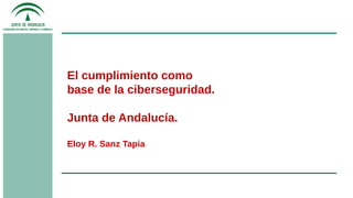 El cumplimiento como
base de la ciberseguridad.
Junta de Andalucía.
Eloy R. Sanz Tapia
 