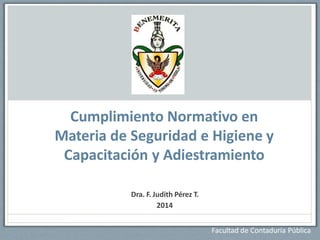 Facultad de Contaduría Pública
Cumplimiento Normativo en
Materia de Seguridad e Higiene y
Capacitación y Adiestramiento
Dra. F. Judith Pérez T.
2014
 
