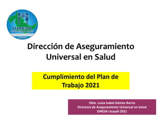 Cumplimiento del Plan de
Trabajo 2021
Dirección de Aseguramiento
Universal en Salud
Obst. Luisa Isabel Gómez Barría
Directora de Aseguramiento Universal en Salud
DIRESA Ucayali 2021
 