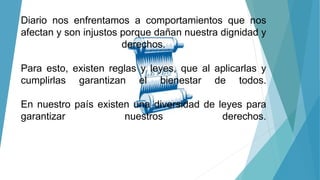 Diario nos enfrentamos a comportamientos que nos
afectan y son injustos porque dañan nuestra dignidad y
derechos.
Para esto, existen reglas y leyes, que al aplicarlas y
cumplirlas garantizan el bienestar de todos.
En nuestro país existen una diversidad de leyes para
garantizar nuestros derechos.